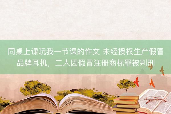 同桌上课玩我一节课的作文 未经授权生产假冒品牌耳机，二人因假冒注册商标罪被判刑