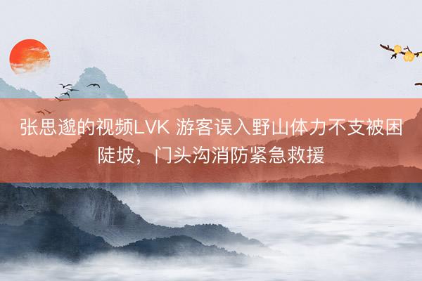 张思邈的视频LVK 游客误入野山体力不支被困陡坡，门头沟消防紧急救援