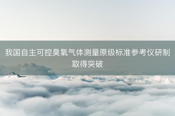 我国自主可控臭氧气体测量原级标准参考仪研制取得突破