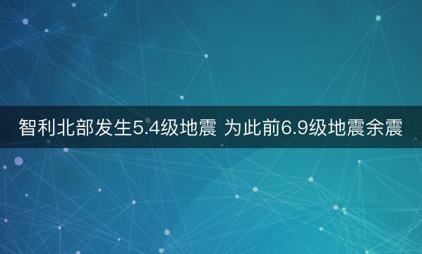 智利北部发生5.4级地震 为此前6.9级地震余震