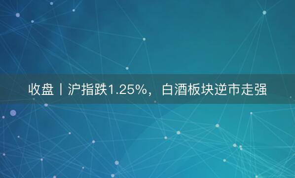 收盘丨沪指跌1.25%，白酒板块逆市走强