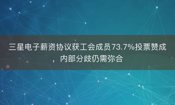 三星电子薪资协议获工会成员73.7%投票赞成，内部分歧仍需弥合