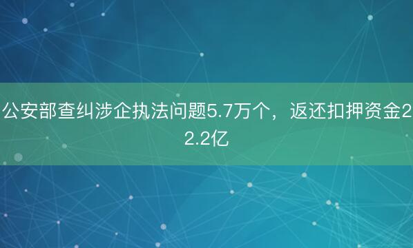公安部查纠涉企执法问题5.7万个，返还扣押资金22.2亿