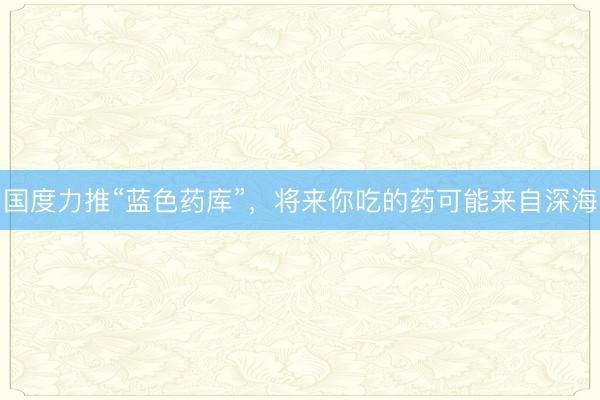 国度力推“蓝色药库”，将来你吃的药可能来自深海