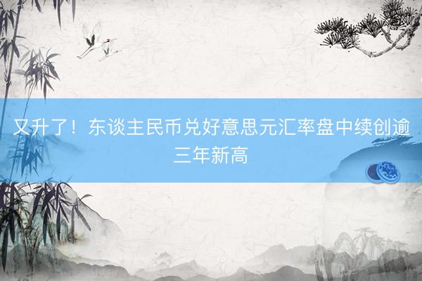 又升了！东谈主民币兑好意思元汇率盘中续创逾三年新高