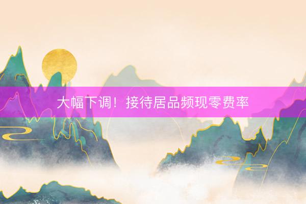 大幅下调！接待居品频现零费率