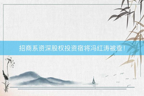 招商系资深股权投资宿将冯红涛被查！