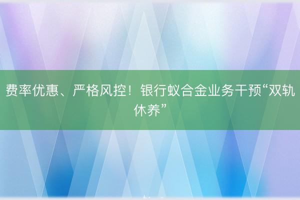 费率优惠、严格风控！银行蚁合金业务干预“双轨休养”
