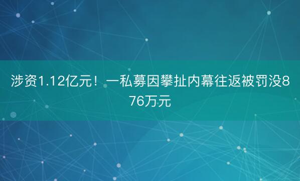 涉资1.12亿元！一私募因攀扯内幕往返被罚没876万元