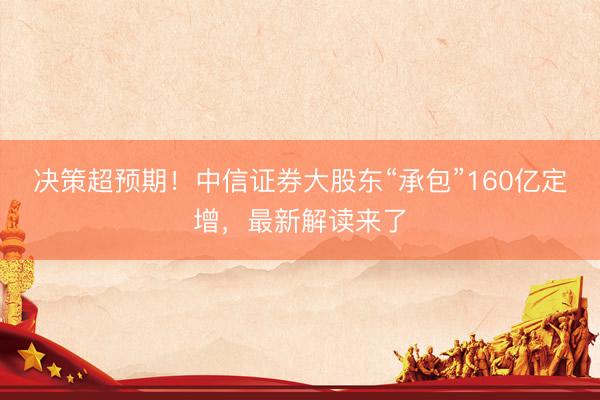 决策超预期！中信证券大股东“承包”160亿定增，最新解读来了