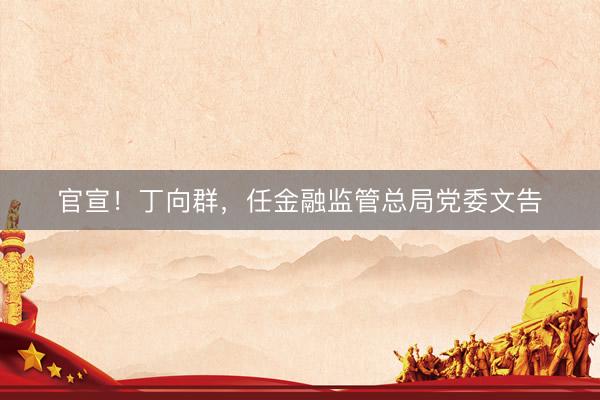 官宣！丁向群，任金融监管总局党委文告