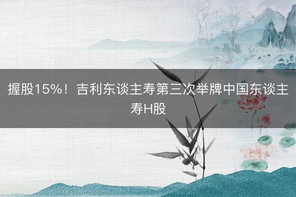 握股15%！吉利东谈主寿第三次举牌中国东谈主寿H股
