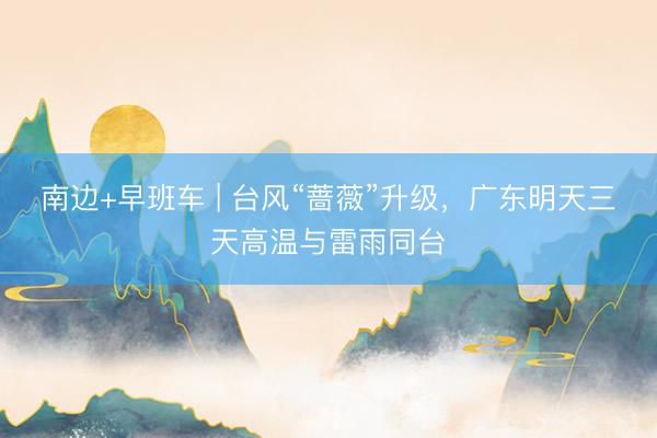 南边+早班车 | 台风“蔷薇”升级，广东明天三天高温与雷雨同台