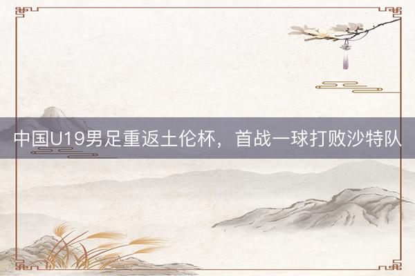中国U19男足重返土伦杯，首战一球打败沙特队