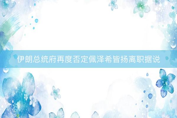 伊朗总统府再度否定佩泽希皆扬离职据说