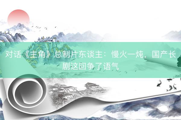 对话《主角》总制片东谈主：慢火一炖，国产长剧这回争了语气