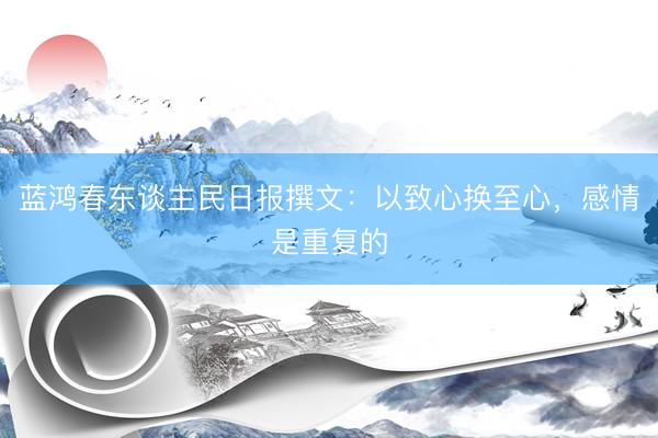 蓝鸿春东谈主民日报撰文：以致心换至心，感情是重复的
