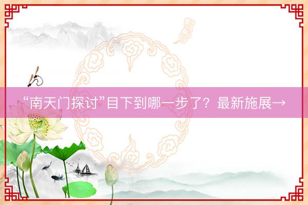 “南天门探讨”目下到哪一步了？最新施展→