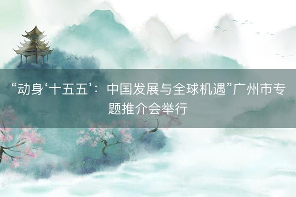 “动身‘十五五’：中国发展与全球机遇”广州市专题推介会举行