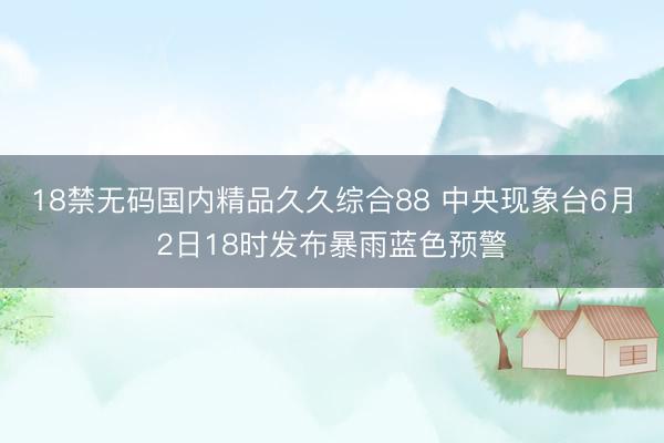 18禁无码国内精品久久综合88 中央现象台6月2日18时发布暴雨蓝色预警