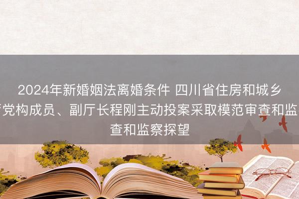 2024年新婚姻法离婚条件 四川省住房和城乡建设厅党构成员、副厅长程刚主动投案采取模范审查和监察探望