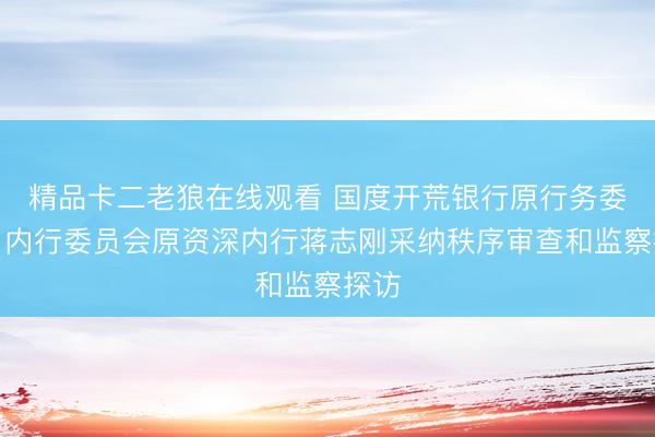精品卡二老狼在线观看 国度开荒银行原行务委员、内行委员会原资深内行蒋志刚采纳秩序审查和监察探访