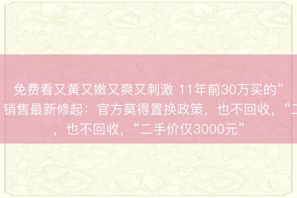 免费看又黄又嫩又爽又刺激 11年前30万买的“总裁机”成陈列！销售最新修起：官方莫得置换政策，也不回收，“二手价仅3000元”