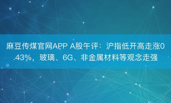 麻豆传煤官网APP A股午评：沪指低开高走涨0.43%，玻璃、6G、非金属材料等观念走强