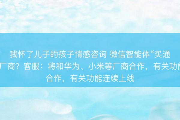 我怀了儿子的孩子情感咨询 微信智能体“买通”各大手机厂商？客服：将和华为、小米等厂商合作，有关功能连续上线