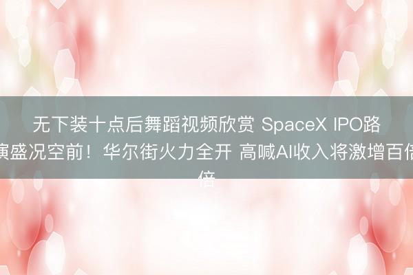 无下装十点后舞蹈视频欣赏 SpaceX IPO路演盛况空前！华尔街火力全开 高喊AI收入将激增百倍