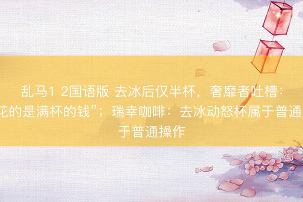 乱马1 2国语版 去冰后仅半杯，奢靡者吐槽：“我花的是满杯的钱”；瑞幸咖啡：去冰动怒杯属于普通操作