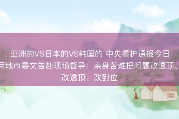 亚洲的VS日本的VS韩国的 中央看护通报今日，广东两地市委文告赴现场督导：亲身苦难把问题改透顶、改到位