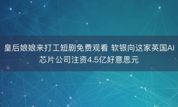 皇后娘娘来打工短剧免费观看 软银向这家英国AI芯片公司注资4.5亿好意思元