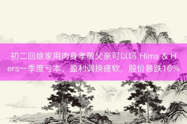 初二回娘家用肉身孝敬父亲可以吗 Hims & Hers一季度亏本、盈利调换疲软，股价暴跌16%