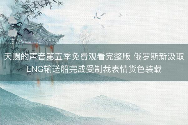 天赐的声音第五季免费观看完整版 俄罗斯新汲取LNG输送船完成受制裁表情货色装载