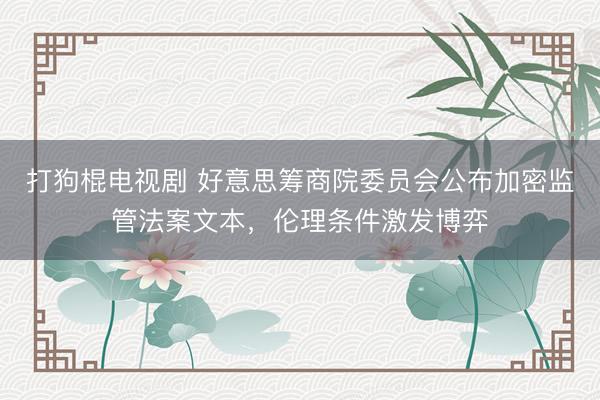 打狗棍电视剧 好意思筹商院委员会公布加密监管法案文本，伦理条件激发博弈