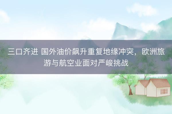 三口齐进 国外油价飙升重复地缘冲突，欧洲旅游与航空业面对严峻挑战