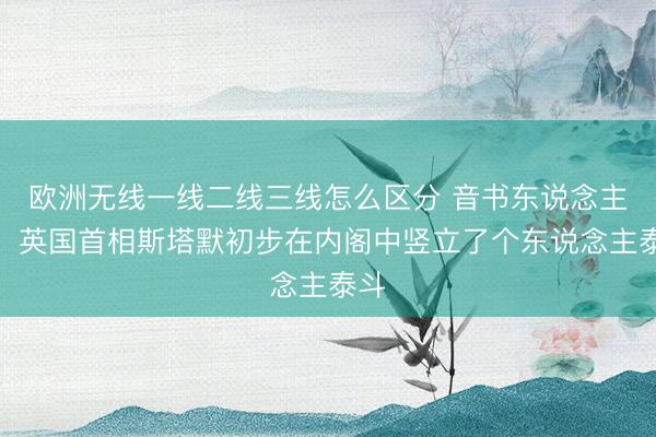 欧洲无线一线二线三线怎么区分 音书东说念主士：英国首相斯塔默初步在内阁中竖立了个东说念主泰斗