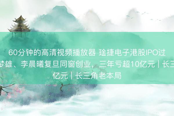 60分钟的高清视频播放器 琻捷电子港股IPO过聆讯：李梦雄、李晨曦复旦同窗创业，三年亏超10亿元 | 长三角老本局