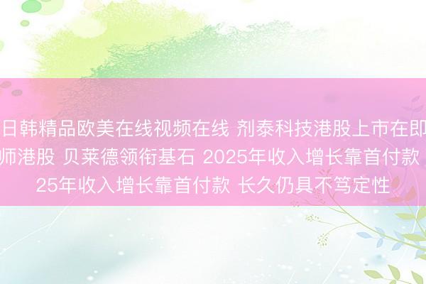 日韩精品欧美在线视频在线 剂泰科技港股上市在即：AI制药三小龙会师港股 贝莱德领衔基石 2025年收入增长靠首付款 长久仍具不笃定性