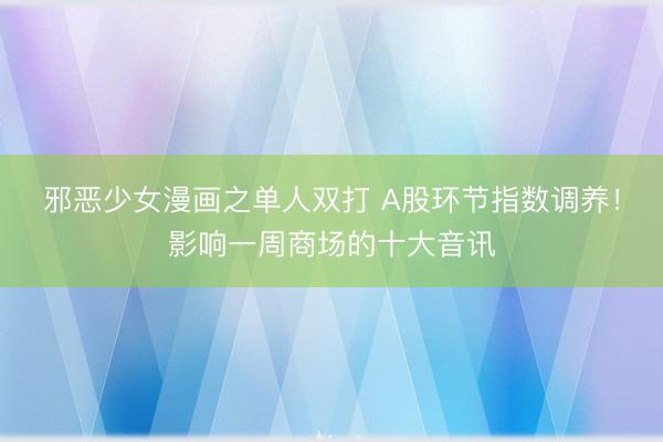 邪恶少女漫画之单人双打 A股环节指数调养！影响一周商场的十大音讯