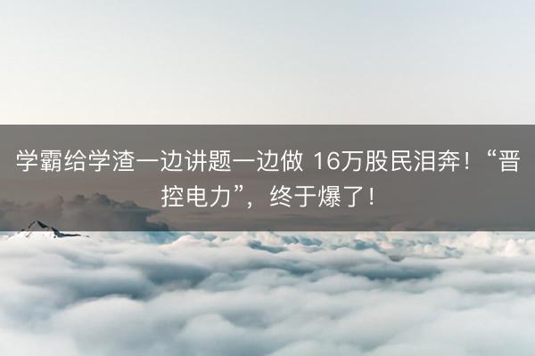 学霸给学渣一边讲题一边做 16万股民泪奔!“晋控电力”,终于爆了!
