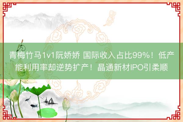 青梅竹马1v1阮娇娇 国际收入占比99%！低产能利用率却逆势扩产！晶通新材IPO引柔顺
