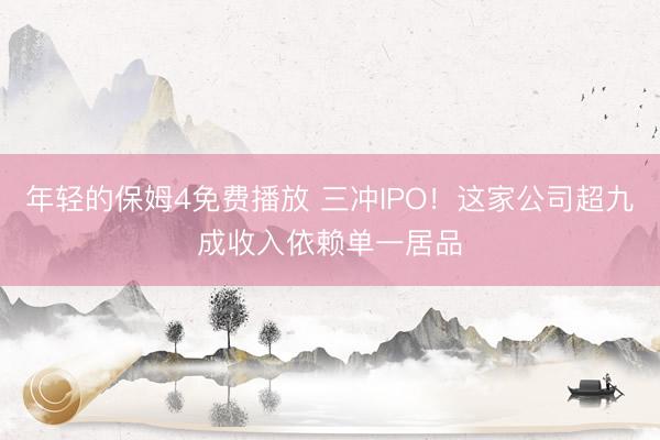 年轻的保姆4免费播放 三冲IPO！这家公司超九成收入依赖单一居品