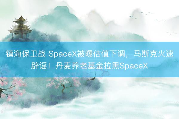 镇海保卫战 SpaceX被曝估值下调，马斯克火速辟谣！丹麦养老基金拉黑SpaceX
