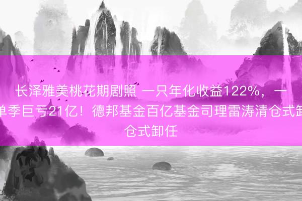 长泽雅美桃花期剧照 一只年化收益122%，一只单季巨亏21亿！德邦基金百亿基金司理雷涛清仓式卸任