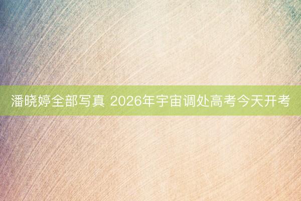 潘晓婷全部写真 2026年宇宙调处高考今天开考