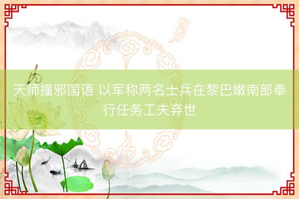 天师撞邪国语 以军称两名士兵在黎巴嫩南部奉行任务工夫弃世
