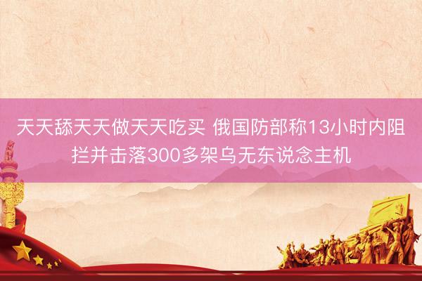 天天舔天天做天天吃买 俄国防部称13小时内阻拦并击落300多架乌无东说念主机