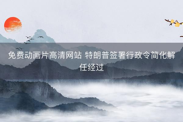 免费动画片高清网站 特朗普签署行政令简化解任经过